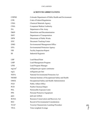 UNCLASIFIED
Page3
ACRONYMS/ABBREVIATIONS
CDPHE Colorado Department of Public Health and Environment
CFR Code of Federal Regulations
CMA Chemical Materials Agency
CMA Competent Medical Authority
DA Department of the Army
D&D Demolition and Decontamination
DOT Department of Transportation
DPW Directorate of Public Works
DTC Document Tracking Center
EMO Environmental Management Office
EPA Environmental Protection Agency
FIR Facility Inspection Report
IH Industrial Hygienist
LBP Lead-Based Paint
LMP Lead Management Program
LPM Lead Program Manager
mg/cm2
milligrams per square centimeter
mg/L milligrams per liter
NEPA National Environmental Protection Act
NIOSH National Institute of Occupational Safety and Health
OSHA Occupational Safety and Health Administration
PAO Public Affairs Office
PCD Pueblo Chemical Depot
PEL Permissible Exposure Limit
PPE Personal Protective Equipment
ppm parts per million
RCRA Resource Conservation and Recovery Act
REC Record of Environmental Consideration
TCLP Toxicity Characteristic Leaching Procedure
TWA Time-weighted Average
 