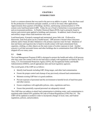 UNCLASIFIED
Page5
CHAPTER 1
INTRODUCTION
Lead is a common element that was used in the past as an additive to paint. It has also been used
for the production of munitions and pipe conduits, as well as for many other applications.
Approximately three-quarters of buildings, facilities, and housing constructed prior to 1978
contain some lead-based paint (LBP). Today the use of lead is limited due to associated health
and environmental problems. At Pueblo Chemical Depot (PCD), lead is primarily found in
interior and exterior paint applied to buildings and structures. In addition, lead is found at gun
and artillery ranges where lead munitions were used.
Lead-based paint, if properly managed and maintained, poses little risk. If allowed to
deteriorate, lead from paint can be a health hazard. LBP presents a hazard when it becomes
airborne and/or finely divided. Inhalation is the primary exposure route for lead. Inhalation of
dust and fumes and ingestion due to hand-to-mouth contact with lead-contaminated food,
cigarettes, clothing, or other objects are the main routes of worker exposure to lead. Another
concern is soil that surrounds homes and other buildings due to contamination from LBP that has
chipped off over many years.
1.1 Goals
The Lead Management Program (LMP) is designed to protect the health and safety of all persons
who may come into contact with on-site lead and to comply with regulations set forth by the U.S.
Army, U.S. Environmental Protection Agency (EPA), the Occupational Safety and Health
Administration (OSHA), and all appropriate state and local regulatory agencies.
The overall goals of the LMP are as follows:
• Identify lead hazards including LBP, firing ranges, and other lead contamination.
• Ensure the proper control and cleanup of any previously released lead contamination.
• Maintain existing LBP that is in good condition.
• Prevent exposure of personnel and the environment to harmful levels of lead from paint
and other sources.
• Ensure compliance with applicable policies, rules, regulations and laws.
• Ensure that potentially exposed personnel are adequately trained.
This LMP does not address in detail lead contamination in drinking water; such contamination is
regulated under federal EPA guideline 40 Code of Federal Regulations (CFR) Part 141. The
LMP will be updated as needed in order to incorporate changes in local, state, and Federal
regulations, policies, and procedures.
 