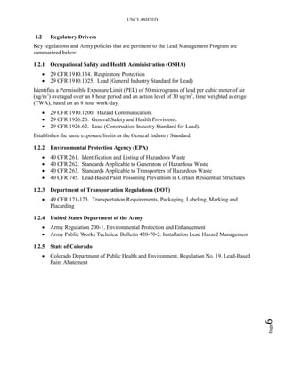 UNCLASIFIED
Page6
1.2 Regulatory Drivers
Key regulations and Army policies that are pertinent to the Lead Management Program are
summarized below:
1.2.1 Occupational Safety and Health Administration (OSHA)
• 29 CFR 1910.134. Respiratory Protection
• 29 CFR 1910.1025. Lead (General Industry Standard for Lead)
Identifies a Permissible Exposure Limit (PEL) of 50 micrograms of lead per cubic meter of air
(ug/m3
) averaged over an 8 hour period and an action level of 30 ug/m3
, time weighted average
(TWA), based on an 8 hour work-day.
• 29 CFR 1910.1200. Hazard Communication.
• 29 CFR 1926.20. General Safety and Health Provisions.
• 29 CFR 1926.62. Lead (Construction Industry Standard for Lead).
Establishes the same exposure limits as the General Industry Standard.
1.2.2 Environmental Protection Agency (EPA)
• 40 CFR 261. Identification and Listing of Hazardous Waste
• 40 CFR 262. Standards Applicable to Generators of Hazardous Waste
• 40 CFR 263. Standards Applicable to Transporters of Hazardous Waste
• 40 CFR 745. Lead-Based Paint Poisoning Prevention in Certain Residential Structures
1.2.3 Department of Transportation Regulations (DOT)
• 49 CFR 171-173. Transportation Requirements, Packaging, Labeling, Marking and
Placarding
1.2.4 United States Department of the Army
• Army Regulation 200-1. Environmental Protection and Enhancement
• Army Public Works Technical Bulletin 420-70-2. Installation Lead Hazard Management
1.2.5 State of Colorado
• Colorado Department of Public Health and Environment, Regulation No. 19, Lead-Based
Paint Abatement
 
