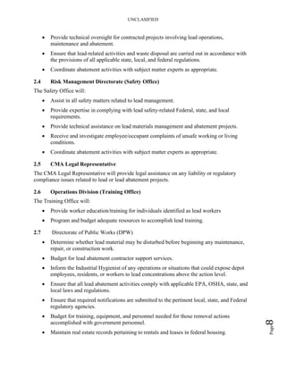 UNCLASIFIED
Page8
• Provide technical oversight for contracted projects involving lead operations,
maintenance and abatement.
• Ensure that lead-related activities and waste disposal are carried out in accordance with
the provisions of all applicable state, local, and federal regulations.
• Coordinate abatement activities with subject matter experts as appropriate.
2.4 Risk Management Directorate (Safety Office)
The Safety Office will:
• Assist in all safety matters related to lead management.
• Provide expertise in complying with lead safety-related Federal, state, and local
requirements.
• Provide technical assistance on lead materials management and abatement projects.
• Receive and investigate employee/occupant complaints of unsafe working or living
conditions.
• Coordinate abatement activities with subject matter experts as appropriate.
2.5 CMA Legal Representative
The CMA Legal Representative will provide legal assistance on any liability or regulatory
compliance issues related to lead or lead abatement projects.
2.6 Operations Division (Training Office)
The Training Office will:
• Provide worker education/training for individuals identified as lead workers
• Program and budget adequate resources to accomplish lead training.
2.7 Directorate of Public Works (DPW)
• Determine whether lead material may be disturbed before beginning any maintenance,
repair, or construction work.
• Budget for lead abatement contractor support services.
• Inform the Industrial Hygienist of any operations or situations that could expose depot
employees, residents, or workers to lead concentrations above the action level.
• Ensure that all lead abatement activities comply with applicable EPA, OSHA, state, and
local laws and regulations.
• Ensure that required notifications are submitted to the pertinent local, state, and Federal
regulatory agencies.
• Budget for training, equipment, and personnel needed for those removal actions
accomplished with government personnel.
• Maintain real estate records pertaining to rentals and leases in federal housing.
 