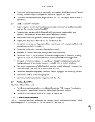 UNCLASIFIED
Page9
• Ensure that lead abatement contractors receive a copy of the Lead Management Plan and
that they are briefed by the Safety Office, Industrial Hygiene and EMO.
• Coordinate lead abatement or investigations with the LPM and subject matter experts as
appropriate.
2.8 Lead Abatement Contractor
• Inspect proposed construction/maintenance project areas to analyze lead hazards and to
ascertain the potential for disturbing LBP.
• Ensure projects are accomplished in a safe, efficient manner that complies with
regulatory standards and protects workers and building occupants.
• Implement a contractor sponsored respiratory protection program.
• Inspect, on a daily basis, the work site and construction area.
• Ensure that employees use hygiene facilities, practice safe work practices and follow all
required documentation procedures.
• Ensure that engineering controls are functioning properly.
• Supervise all required contractor employee exposure monitoring.
• Ensure that access to the project area by unauthorized personnel is controlled, warning
signs are in place, and containment barriers are installed and functioning properly.
• Ensure all notifications are made in accordance with appropriate regulatory and plan
requirements, and air-monitoring support is available prior to project initiation.
• Oversee the management of all bulk and air samples, provide all sample containers, and
ensure all samples are analyzed by an approved laboratory.
• Ensure that personnel are properly identified, trained, equipped, and medically certified.
• Implement a medical surveillance program.
• Coordinate lead abatement or investigations with the LPM.
2.9 Public Affairs Office
The Public Affairs Office will:
• Provide information to employees, residents (through the PCD Housing Coordinator),
and contractors regarding on-going and planned lead abatement projects
• Provide information to the media, if necessary or appropriate.
2.10 PCD Housing Coordinator
The PCD Housing Coordinator will ensure that residents receive information regarding LBP or
abatement projects as required in 24 CFR Part 35 and 40 CFR Part 745.
 