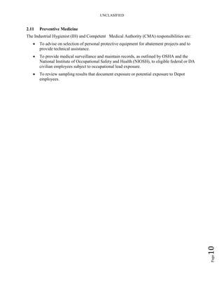 UNCLASIFIED
Page10
2.11 Preventive Medicine
The Industrial Hygienist (IH) and Competent Medical Authority (CMA) responsibilities are:
• To advise on selection of personal protective equipment for abatement projects and to
provide technical assistance.
• To provide medical surveillance and maintain records, as outlined by OSHA and the
National Institute of Occupational Safety and Health (NIOSH), to eligible federal or DA
civilian employees subject to occupational lead exposure.
• To review sampling results that document exposure or potential exposure to Depot
employees.
 