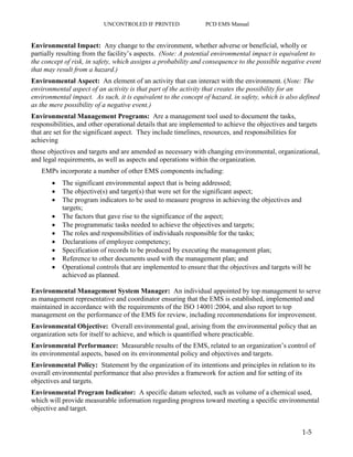 UNCONTROLED IF PRINTED PCD EMS Manual
1-5
Environmental Impact: Any change to the environment, whether adverse or beneficial, wholly or
partially resulting from the facility’s aspects. (Note: A potential environmental impact is equivalent to
the concept of risk, in safety, which assigns a probability and consequence to the possible negative event
that may result from a hazard.)
Environmental Aspect: An element of an activity that can interact with the environment. (Note: The
environmental aspect of an activity is that part of the activity that creates the possibility for an
environmental impact. As such, it is equivalent to the concept of hazard, in safety, which is also defined
as the mere possibility of a negative event.)
Environmental Management Programs: Are a management tool used to document the tasks,
responsibilities, and other operational details that are implemented to achieve the objectives and targets
that are set for the significant aspect. They include timelines, resources, and responsibilities for
achieving
those objectives and targets and are amended as necessary with changing environmental, organizational,
and legal requirements, as well as aspects and operations within the organization.
EMPs incorporate a number of other EMS components including:
 The significant environmental aspect that is being addressed;
 The objective(s) and target(s) that were set for the significant aspect;
 The program indicators to be used to measure progress in achieving the objectives and
targets;
 The factors that gave rise to the significance of the aspect;
 The programmatic tasks needed to achieve the objectives and targets;
 The roles and responsibilities of individuals responsible for the tasks;
 Declarations of employee competency;
 Specification of records to be produced by executing the management plan;
 Reference to other documents used with the management plan; and
 Operational controls that are implemented to ensure that the objectives and targets will be
achieved as planned.
Environmental Management System Manager: An individual appointed by top management to serve
as management representative and coordinator ensuring that the EMS is established, implemented and
maintained in accordance with the requirements of the ISO 14001:2004, and also report to top
management on the performance of the EMS for review, including recommendations for improvement.
Environmental Objective: Overall environmental goal, arising from the environmental policy that an
organization sets for itself to achieve, and which is quantified where practicable.
Environmental Performance: Measurable results of the EMS, related to an organization’s control of
its environmental aspects, based on its environmental policy and objectives and targets.
Environmental Policy: Statement by the organization of its intentions and principles in relation to its
overall environmental performance that also provides a framework for action and for setting of its
objectives and targets.
Environmental Program Indicator: A specific datum selected, such as volume of a chemical used,
which will provide measurable information regarding progress toward meeting a specific environmental
objective and target.
 