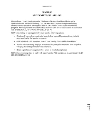 UNCLASIFIED
Page11
CHAPTER 3
NOTIFICATION AND LABELING
The final rule, “Lead; Requirements for Disclosure of Known Lead-Based Paint and/or
Lead-Based Paint Hazards in Housing,” (61 FR 9604-9088) requires that persons leasing
federally-owned residential housing built prior to 1978 receive a lead hazard information
pamphlet. Housing residents must be notified of known LBP and/or lead hazards in accordance
with 24 CFR Part 35, 40 CFR Part 745 and AR 420-70.
PCD, when renting or leasing property, must take the following actions:
• Disclose all known lead-based paint hazards, lead material hazards and any available
reports on lead to the housing occupants.
• Give renters the EPA pamphlet “Protect Your Family From Lead in Your Home.”
• Include certain warning language in the lease and get signed statements from all parties
verifying that all requirements were completed.
• Retain signed acknowledgement for 3 years, as proof of compliance.
PCD will post warning signs in each work area where the PEL is exceeded in accordance with 29
CFR 1910.1025 (m)(2)(i).
 