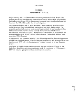 UNCLASIFIED
Page12
CHAPTER 4
WORK PERMIT SYSTEM
Project planning at PCD will take lead materials management into account. As part of the
planning process for Demolition and Decontamination (D&D) projects, PCD will complete a
Facility Inspection Report (FIR) to document environmental issues, including lead materials
locations. The FIR will be used to plan for lead mitigation.
The Environmental Checklist for Work Orders and Contract Proposals is used to identify
projects or actions that require additional environmental analysis or documentation. The
checklist identifies lead issues. An environmental impact analysis for lead hazard control and
LBP activities will be prepared in order to satisfy the requirements of the National
Environmental Protection Act (NEPA). This analysis will be prepared by the proponent and
approved by EMO in the form of a Record of Environmental Consideration (REC) or other
appropriate NEPA document.
If disturbance of lead is intended or likely, a lead abatement plan will be developed by personnel
with EPA-certified lead training. A licensed and qualified contractor will be engaged to perform
the abatement. DPW will write the statements of work and contracts for all lead abatement
projects.
Contractors are responsible for making appropriate state and Federal notifications for any
lead-related demolition, renovation, or abatement work. If work is done by PCD personnel,
DPW will make the appropriate notifications before work is started.
 