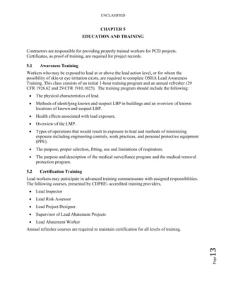 UNCLASIFIED
Page13
CHAPTER 5
EDUCATION AND TRAINING
Contractors are responsible for providing properly trained workers for PCD projects.
Certificates, as proof of training, are required for project records.
5.1 Awareness Training
Workers who may be exposed to lead at or above the lead action level, or for whom the
possibility of skin or eye irritation exists, are required to complete OSHA Lead Awareness
Training. This class consists of an initial 1-hour training program and an annual refresher (29
CFR 1926.62 and 29 CFR 1910.1025). The training program should include the following:
• The physical characteristics of lead.
• Methods of identifying known and suspect LBP in buildings and an overview of known
locations of known and suspect LBP.
• Health effects associated with lead exposure.
• Overview of the LMP.
• Types of operations that would result in exposure to lead and methods of minimizing
exposure including engineering controls, work practices, and personal protective equipment
(PPE).
• The purpose, proper selection, fitting, use and limitations of respirators.
• The purpose and description of the medical surveillance program and the medical removal
protection program.
5.2 Certification Training
Lead workers may participate in advanced training commensurate with assigned responsibilities.
The following courses, presented by CDPHE- accredited training providers,
• Lead Inspector
• Lead Risk Assessor
• Lead Project Designer
• Supervisor of Lead Abatement Projects
• Lead Abatement Worker
Annual refresher courses are required to maintain certification for all levels of training.
 
