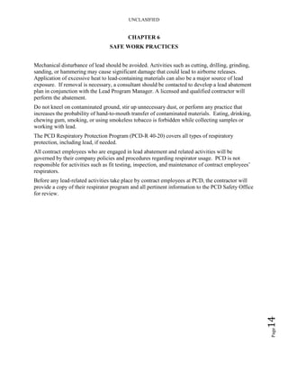 UNCLASIFIED
Page14
CHAPTER 6
SAFE WORK PRACTICES
Mechanical disturbance of lead should be avoided. Activities such as cutting, drilling, grinding,
sanding, or hammering may cause significant damage that could lead to airborne releases.
Application of excessive heat to lead-containing materials can also be a major source of lead
exposure. If removal is necessary, a consultant should be contacted to develop a lead abatement
plan in conjunction with the Lead Program Manager. A licensed and qualified contractor will
perform the abatement.
Do not kneel on contaminated ground, stir up unnecessary dust, or perform any practice that
increases the probability of hand-to-mouth transfer of contaminated materials. Eating, drinking,
chewing gum, smoking, or using smokeless tobacco is forbidden while collecting samples or
working with lead.
The PCD Respiratory Protection Program (PCD-R 40-20) covers all types of respiratory
protection, including lead, if needed.
All contract employees who are engaged in lead abatement and related activities will be
governed by their company policies and procedures regarding respirator usage. PCD is not
responsible for activities such as fit testing, inspection, and maintenance of contract employees’
respirators.
Before any lead-related activities take place by contract employees at PCD, the contractor will
provide a copy of their respirator program and all pertinent information to the PCD Safety Office
for review.
 