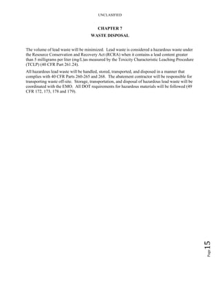 UNCLASIFIED
Page15
CHAPTER 7
WASTE DISPOSAL
The volume of lead waste will be minimized. Lead waste is considered a hazardous waste under
the Resource Conservation and Recovery Act (RCRA) when it contains a lead content greater
than 5 milligrams per liter (mg/L)as measured by the Toxicity Characteristic Leaching Procedure
(TCLP) (40 CFR Part 261.24).
All hazardous lead waste will be handled, stored, transported, and disposed in a manner that
complies with 40 CFR Parts 260-265 and 268. The abatement contractor will be responsible for
transporting waste off-site. Storage, transportation, and disposal of hazardous lead waste will be
coordinated with the EMO. All DOT requirements for hazardous materials will be followed (49
CFR 172, 173, 178 and 179).
 