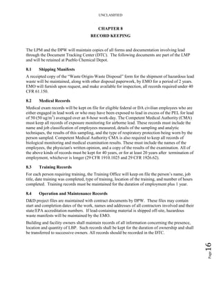 UNCLASIFIED
Page16
CHAPTER 8
RECORD KEEPING
The LPM and the DPW will maintain copies of all forms and documentation involving lead
through the Document Tracking Center (DTC). The following documents are part of the LMP
and will be retained at Pueblo Chemical Depot.
8.1 Shipping Manifests
A receipted copy of the “Waste Origin-Waste Disposal” form for the shipment of hazardous lead
waste will be maintained, along with other disposal paperwork, by EMO for a period of 2 years.
EMO will furnish upon request, and make available for inspection, all records required under 40
CFR 61.150.
8.2 Medical Records
Medical exam records will be kept on file for eligible federal or DA civilian employees who are
either engaged in lead work or who may have been exposed to lead in excess of the PEL for lead
of 50 (50 ug/m3
) averaged over an 8-hour work-day. The Competent Medical Authority (CMA)
must keep all records of exposure monitoring for airborne lead. These records must include the
name and job classification of employees measured, details of the sampling and analytic
techniques, the results of this sampling, and the type of respiratory protection being worn by the
person sampled. Competent Medical Authority CMA is also required to keep all records of
biological monitoring and medical examination results. These must include the names of the
employees, the physician's written opinion, and a copy of the results of the examination. All of
the above kinds of records must be kept for 40 years, or for at least 20 years after termination of
employment, whichever is longer (29 CFR 1910.1025 and 29 CFR 1926.62).
8.3 Training Records
For each person requiring training, the Training Office will keep on file the person’s name, job
title, date training was completed, type of training, location of the training, and number of hours
completed. Training records must be maintained for the duration of employment plus 1 year.
8.4 Operation and Maintenance Records
D&D project files are maintained with contract documents by DPW. These files may contain
start and completion dates of the work, names and addresses of all contractors involved and their
state/EPA accreditation numbers. If lead-containing material is shipped off-site, hazardous
waste manifests will be maintained by the EMO.
Building and facility owners shall maintain records of all information concerning the presence,
location and quantity of LBP. Such records shall be kept for the duration of ownership and shall
be transferred to successive owners. All records should be recorded in the DTC.
 