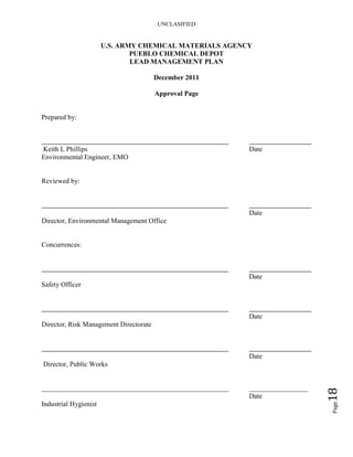 UNCLASIFIED
Page18
U.S. ARMY CHEMICAL MATERIALS AGENCY
PUEBLO CHEMICAL DEPOT
LEAD MANAGEMENT PLAN
December 2011
Approval Page
Prepared by:
Keith L Phillips Date
Environmental Engineer, EMO
Reviewed by:
Date
Director, Environmental Management Office
Concurrences:
Date
Safety Officer
Date
Director, Risk Management Directorate
Date
Director, Public Works
______________________________________________________ _________________
Date
Industrial Hygienist
 