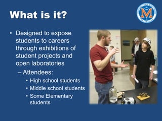 What is it?
• Designed to expose
students to careers
through exhibitions of
student projects and
open laboratories
– Attendees:
• High school students
• Middle school students
• Some Elementary
students
 