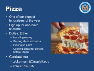 Pizza
• One of our biggest
fundraisers of the year
• Sign up for one-hour
sessions
• Duties: Either
– Handling money
– Serving slices and soda
– Picking up pizza
– Cooking pizza (for serving
before 11am)
• Contact me
– zickermannj@uwplatt.edu
– (262) 573-6237
 