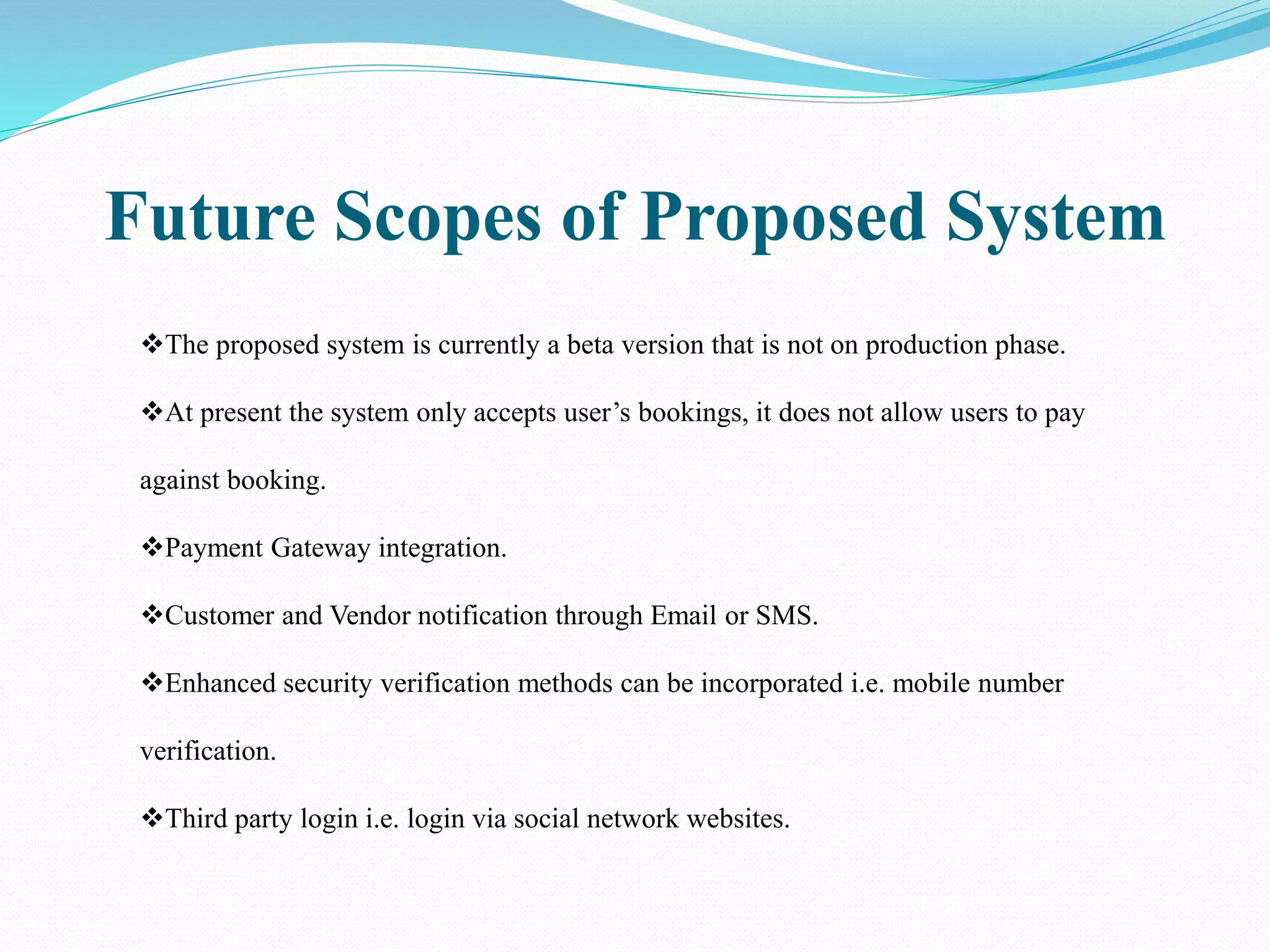 Future Scopes of Proposed System
The proposed system is currently a beta version that is not on production phase.
At present the system only accepts user’s bookings, it does not allow users to pay
against booking.
Payment Gateway integration.
Customer and Vendor notification through Email or SMS.
Enhanced security verification methods can be incorporated i.e. mobile number
verification.
Third party login i.e. login via social network websites.
 
