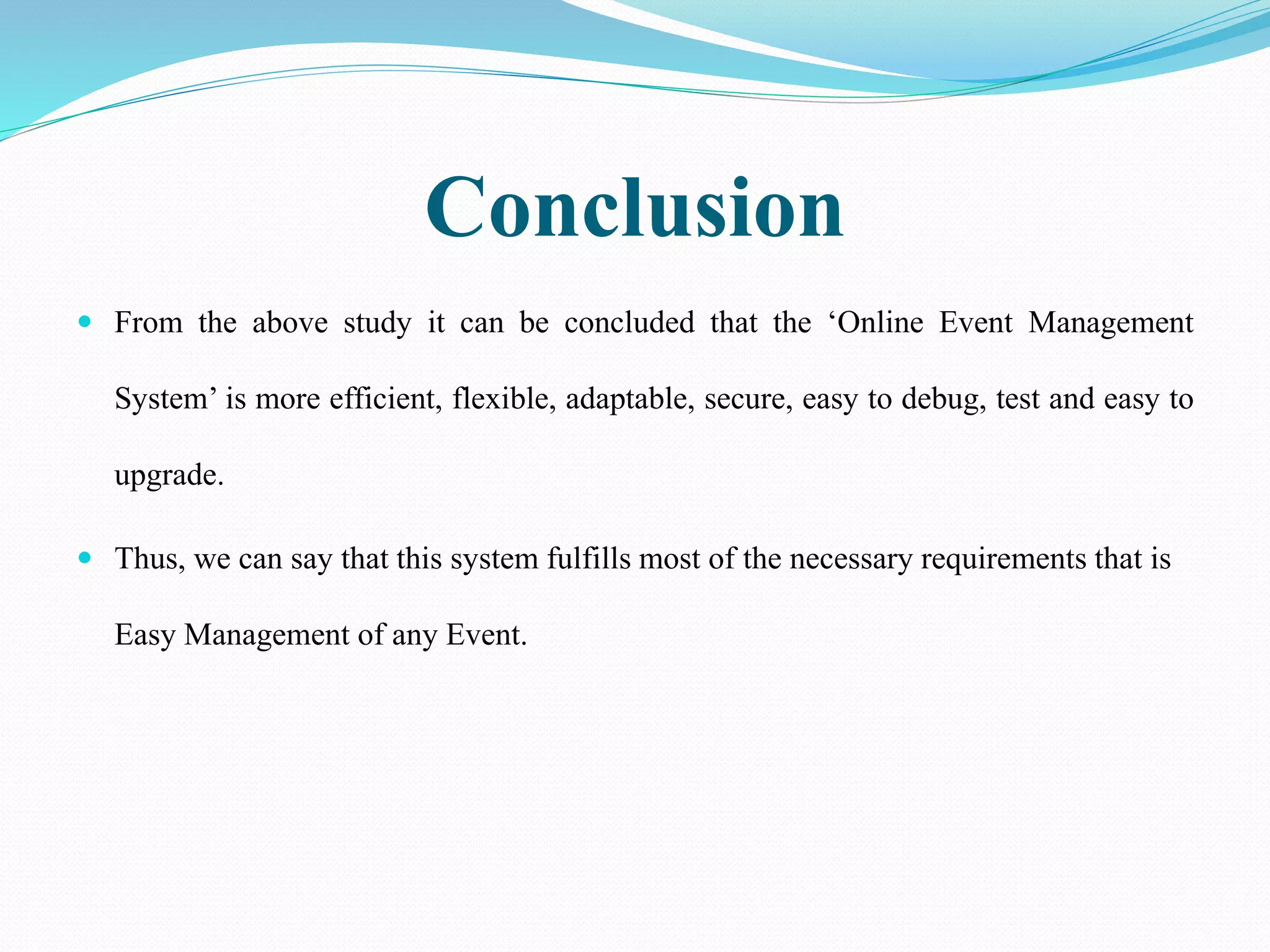 Conclusion
 From the above study it can be concluded that the ‘Online Event Management
System’ is more efficient, flexible, adaptable, secure, easy to debug, test and easy to
upgrade.
 Thus, we can say that this system fulfills most of the necessary requirements that is
Easy Management of any Event.
 