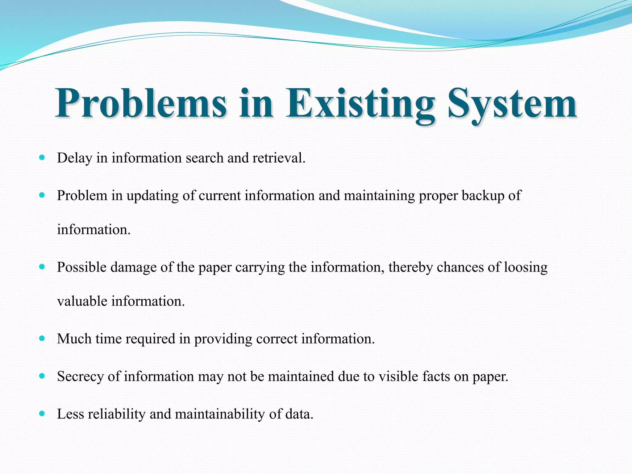 Problems in Existing System
 Delay in information search and retrieval.
 Problem in updating of current information and maintaining proper backup of
information.
 Possible damage of the paper carrying the information, thereby chances of loosing
valuable information.
 Much time required in providing correct information.
 Secrecy of information may not be maintained due to visible facts on paper.
 Less reliability and maintainability of data.
 