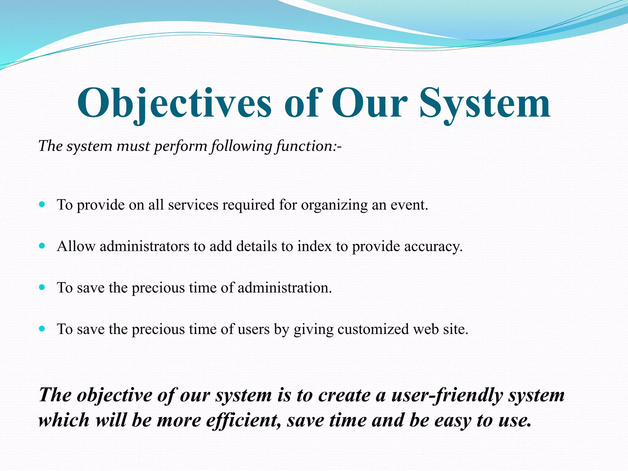 Objectives of Our System
The system must perform following function:-
 To provide on all services required for organizing an event.
 Allow administrators to add details to index to provide accuracy.
 To save the precious time of administration.
 To save the precious time of users by giving customized web site.
The objective of our system is to create a user-friendly system
which will be more efficient, save time and be easy to use.
 