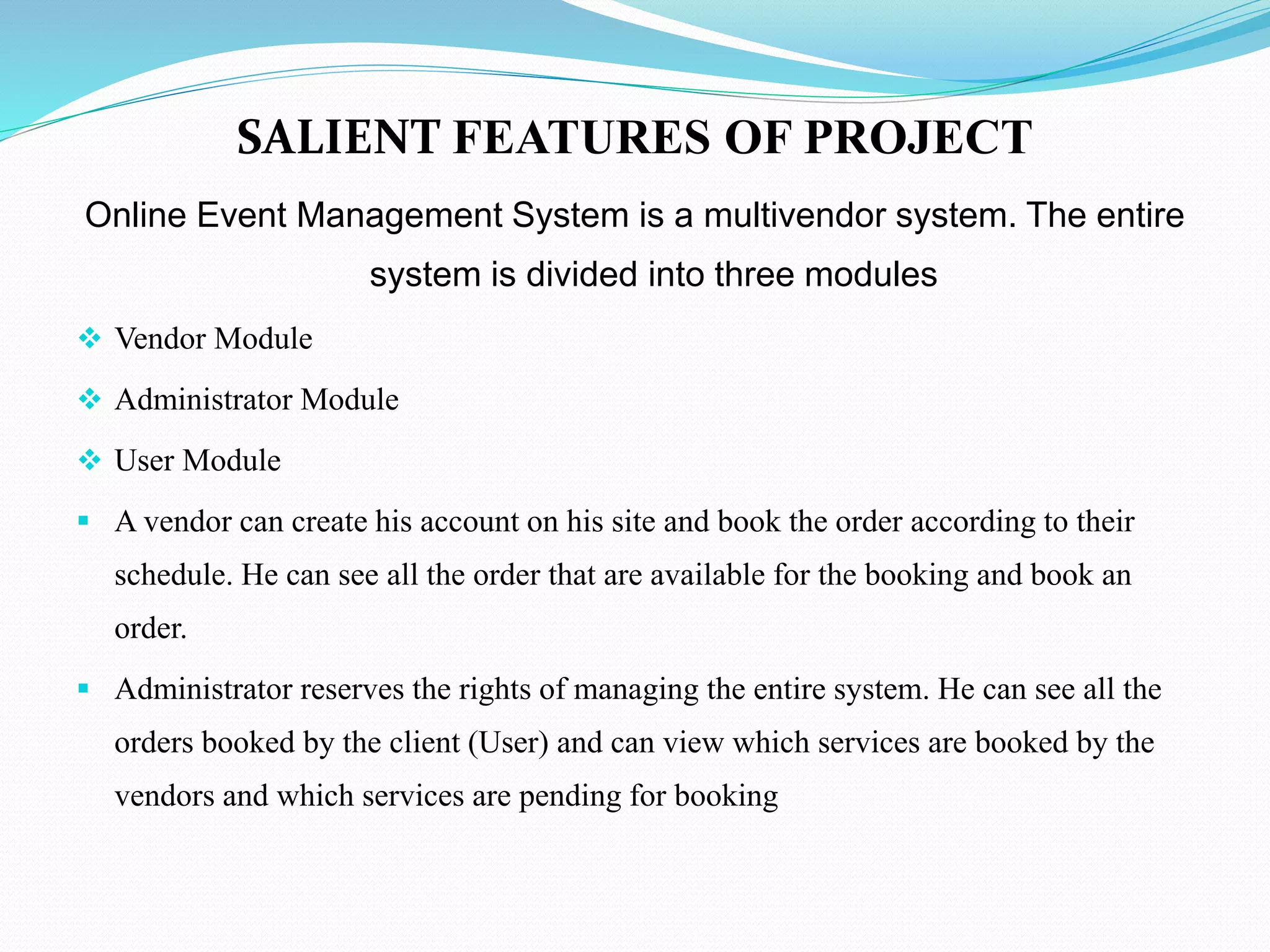 SALIENT FEATURES OF PROJECT
Online Event Management System is a multivendor system. The entire
system is divided into three modules
 Vendor Module
 Administrator Module
 User Module
 A vendor can create his account on his site and book the order according to their
schedule. He can see all the order that are available for the booking and book an
order.
 Administrator reserves the rights of managing the entire system. He can see all the
orders booked by the client (User) and can view which services are booked by the
vendors and which services are pending for booking
 