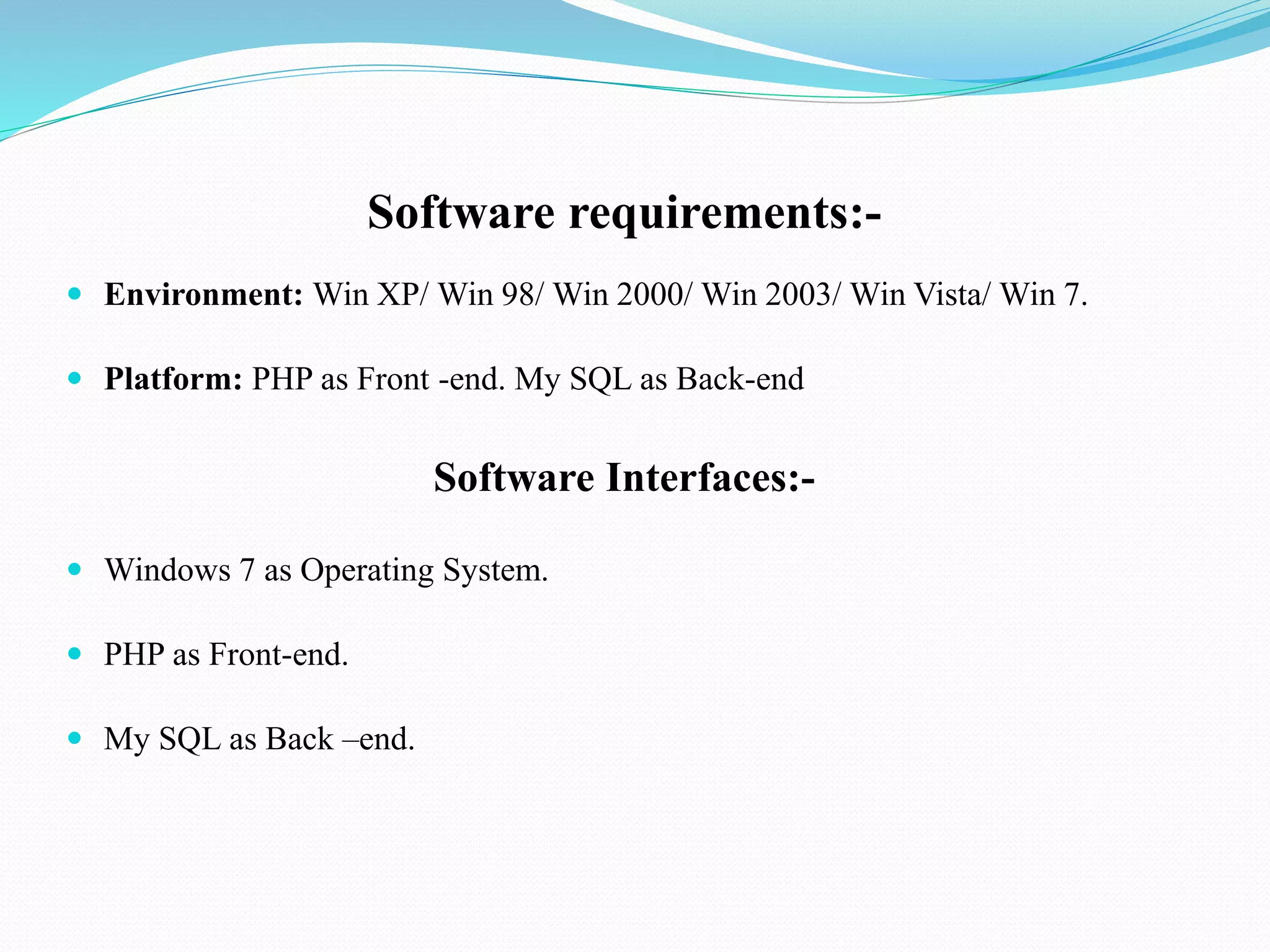 Software requirements:-
 Environment: Win XP/ Win 98/ Win 2000/ Win 2003/ Win Vista/ Win 7.
 Platform: PHP as Front -end. My SQL as Back-end
Software Interfaces:-
 Windows 7 as Operating System.
 PHP as Front-end.
 My SQL as Back –end.
 