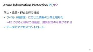 24
Azure Information Protection P1/P2
防止・追跡・抑止を行う機能
• ラベル（機密度）に応じた情報の分類と暗号化
→P2 になると暗号の自動化、推奨設定の示唆がされる
• データのアクセスコントロール
 