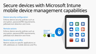 Secure devices with Microsoft Intune
mobile device management capabilities
Managed apps
Personal apps
Advanced
device
management
Enforce device security policies such as
encryption, password/PIN requirements,
jailbreak/root detection and more.
Remote actions
Enforce device security policies such as
encryption, password/PIN requirements,
jailbreak/root detection and more.
Device security configuration
Restrict access to specific applications or
URL addresses on mobile devices and PCs.
Restrict apps and URLs
 