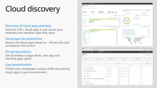 Cloud discovery
Get anomalous usage alerts, new app and
trending apps alerts.
On-going analytics
Discover 13K+ cloud apps in use across your
networks and sensitive data they store.
Discovery of cloud apps and data
Assess risk cloud apps based on ~60 security and
compliance risk factors.
Cloud app risk assessment
Protect your employees’ privacy while discovering
cloud apps in your environment.
Log anonymization
 