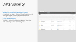 Data visibility
Compare classification labels against how that
data is being shared to identify risk.
Cloud data visibility
Investigate on users, file, activities, locations and
managed apps, quantify exposure and risk.
Advanced incident investigation tools
 