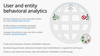 Monitors behaviors of users and other entities
by using multiple data-sources
Profiles behavior and detects anomalies
by using machine learning algorithms
Evaluates the activity of users and other entities
to detect advanced attacks
Credit card companies monitor cardholders’ behavior.
By observing purchases, behavioral analytics learn what behavior is typical for each buyer.
If there is any abnormal activity, they will notify the cardholder to verify charge.
User and entity
behavioral analytics
$
$
$
$
3 hours
 