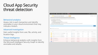 Cloud App Security
threat detection
Gain useful insights from user, file, activity, and
location logs.
Advanced investigation
Assess risk in each transaction and identify
anomalies in your cloud environment that may
indicate a breach.
Behavioral analytics
Enhance behavioral analytics with insights from
the Microsoft Intelligent Security Graph to identify
anomalies and attacks.
Threat intelligence
 
