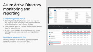 Azure Active Directory
monitoring and
reporting
Displays all sign-in events to applications that
contain personal and sensitive data.
Access and usage reporting
• Security reports. Displays risky users and sign-ins
e.g., sign-ins from anonymous IPs, impossible travel,
unfamiliar locations and infected devices.
• User-specific reports. Displays device/sign-in activity
data for a specific user.
• Activity logs. Displays all audited events e.g., group
activity changes, password resets and registration
activity.
Azure Management Portal
 