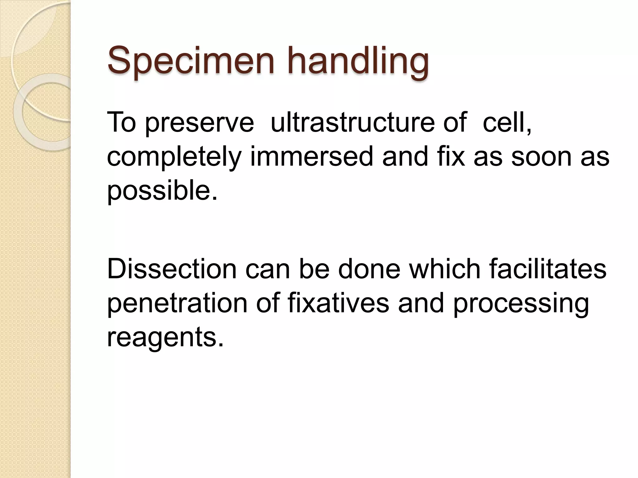 Specimen handling
To preserve ultrastructure of cell,
completely immersed and fix as soon as
possible.
Dissection can be done which facilitates
penetration of fixatives and processing
reagents.
 