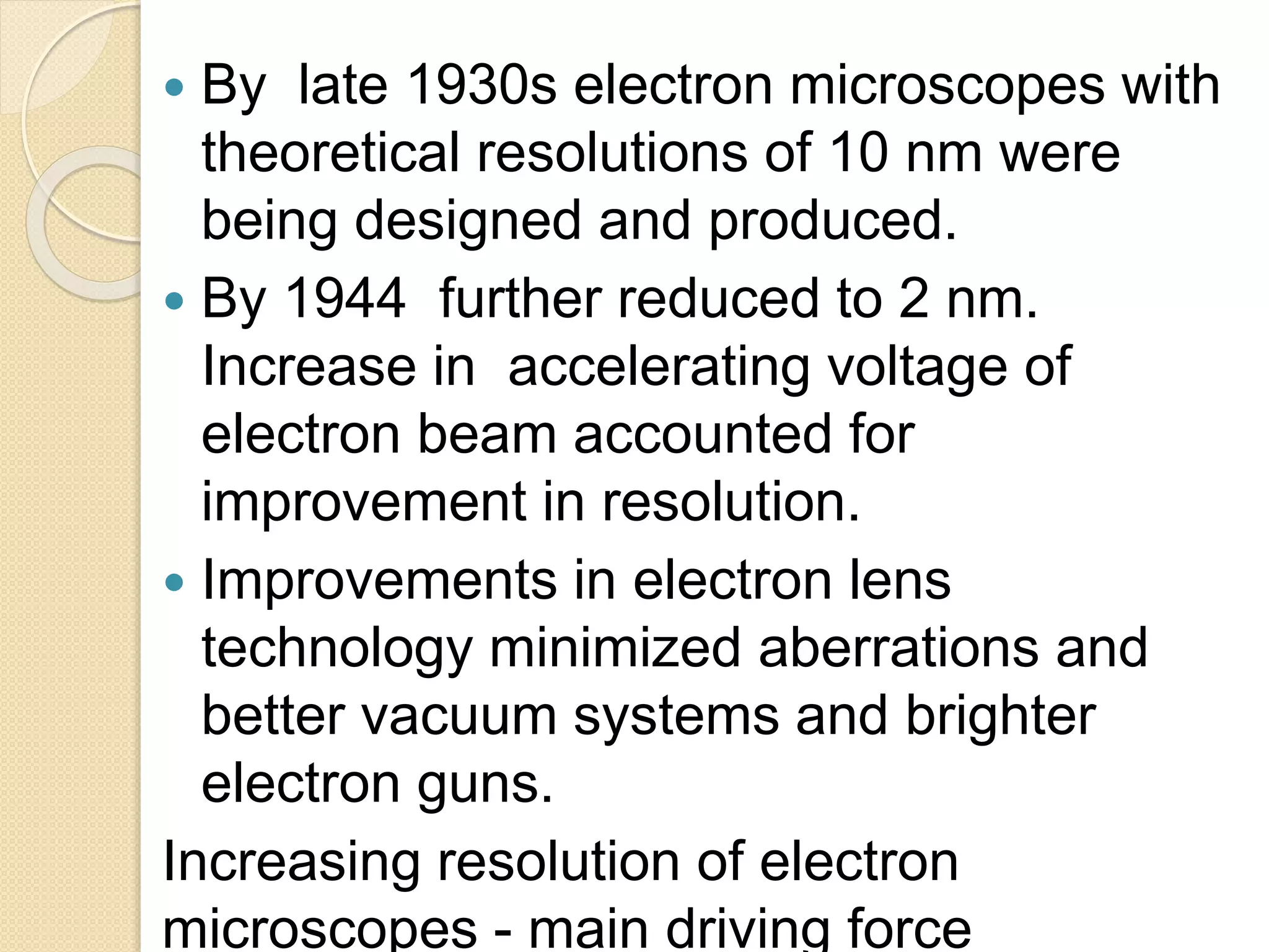  By late 1930s electron microscopes with
theoretical resolutions of 10 nm were
being designed and produced.
 By 1944 further reduced to 2 nm.
Increase in accelerating voltage of
electron beam accounted for
improvement in resolution.
 Improvements in electron lens
technology minimized aberrations and
better vacuum systems and brighter
electron guns.
Increasing resolution of electron
microscopes - main driving force
 