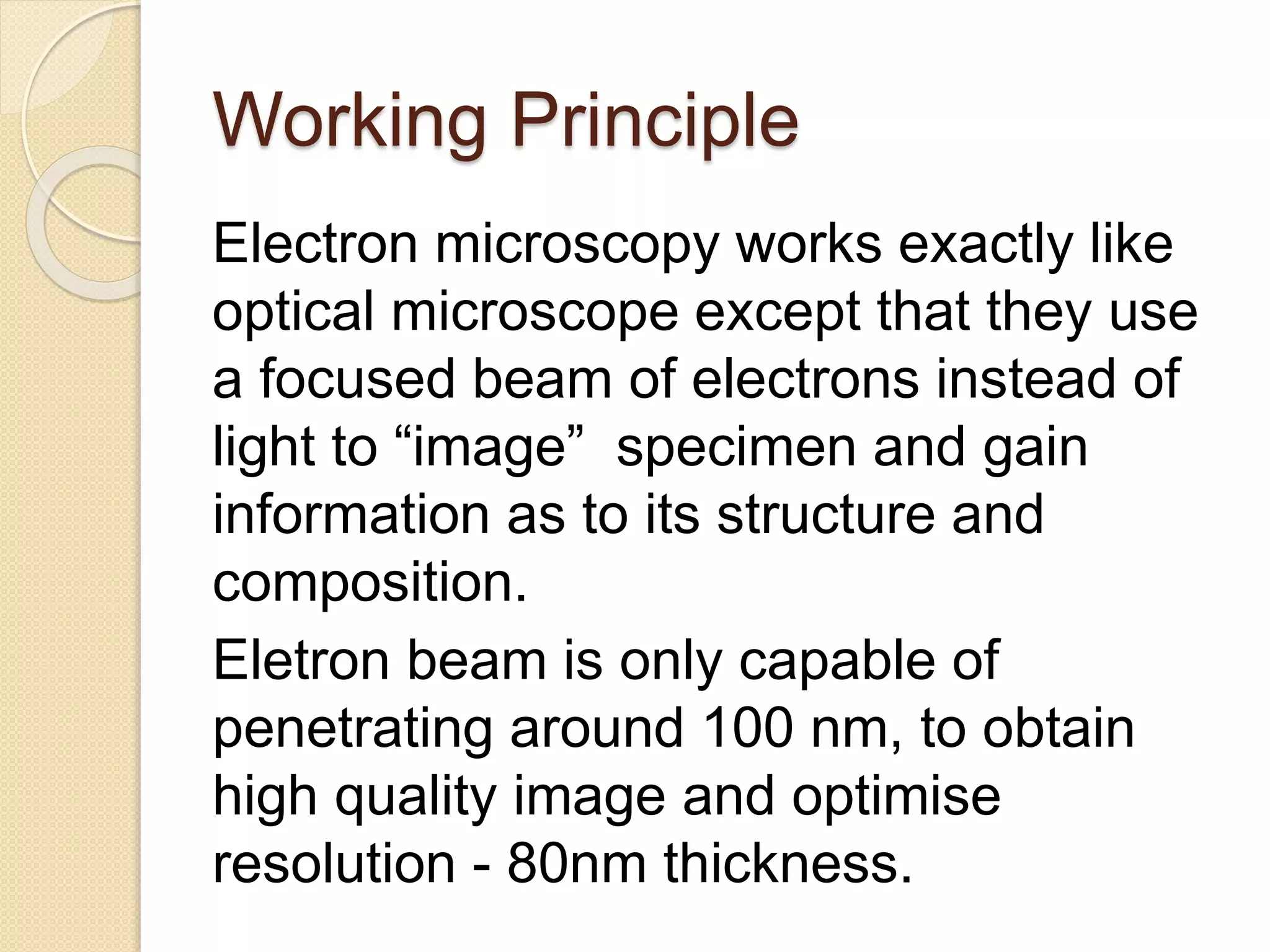 Working Principle
Electron microscopy works exactly like
optical microscope except that they use
a focused beam of electrons instead of
light to “image” specimen and gain
information as to its structure and
composition.
Eletron beam is only capable of
penetrating around 100 nm, to obtain
high quality image and optimise
resolution - 80nm thickness.
 