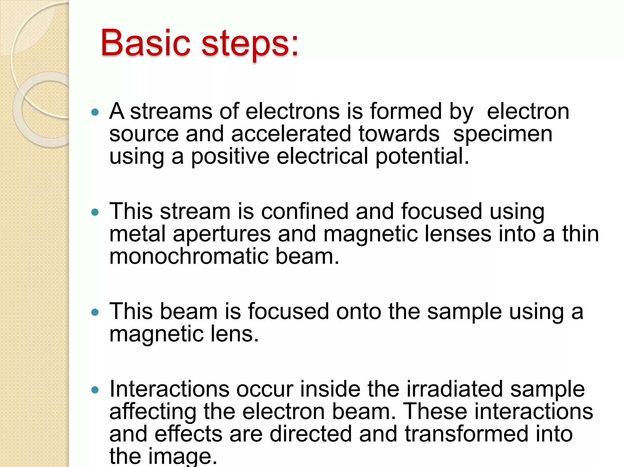 Basic steps:
 A streams of electrons is formed by electron
source and accelerated towards specimen
using a positive electrical potential.
 This stream is confined and focused using
metal apertures and magnetic lenses into a thin
monochromatic beam.
 This beam is focused onto the sample using a
magnetic lens.
 Interactions occur inside the irradiated sample
affecting the electron beam. These interactions
and effects are directed and transformed into
the image.
 