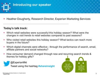Introducing our speaker

 Heather Dougherty, Research Director, Experian Marketing Services
Today’s talk track:
 Which retail websites were successful this holiday season? What were the
changes in visit trends to retail websites compared to past seasons?
 Who visited retail websites this holiday season? What tactics can reach more
buyers in the future?
 Which digital channels were effective - through the performance of search, email,
affiliate partners and social networks?

 How consumer demand changed through new and recurring search trends &
themes for holiday gifts?
@ExperianMkt
Tweet using the hashtag #shareinsight
©2013 Experian Information Solutions, Inc. All rights reserved.
Experian Public.

3

 