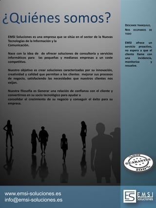 www.emsi-soluciones.es
info@emsi-soluciones.es
EMSI Soluciones es una empresa que se sitúa en el sector de la Nuevas
Tecnologías de la Información y la
Comunicación.
Nace con la idea de de ofrecer soluciones de consultoría y servicios
informáticos para las pequeñas y medianas empresas a un coste
competitivo.
Nuestro objetivo es crear soluciones caracterizadas por su innovación,
creatividad y calidad que permitan a los clientes mejorar sus procesos
de negocio, satisfaciendo las necesidades que nuestros clientes nos
exijan.
Nuestra filosofía es Generar una relación de confianza con el cliente y
convertirnos en su socio tecnológico para ayudar a
consolidar el crecimiento de su negocio y conseguir el éxito para su
empresa.
¿Quiénes somos? DESCANSE TRANQUILO,
NOS OCUPAMOS DE
TODO
EMSI ofrece un
servicio proactivo,
no espera a que el
cliente llame con
una incidencia,
monitoriza y
resuelve.
 