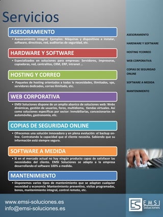www.emsi-soluciones.es
info@emsi-soluciones.es
Servicios
ASESORAMIENTO
• Asesoramiento integral. Ejemplos: Máquinas y dispositivos a instalar,
software, directivas, red, auditorias de seguridad, etc.
HARDWARE Y SOFTWARE
• Especializados en soluciones para empresas: Servidores, impresoras,
copiadoras, red, centralitas, CRM, ERP, Intranet …
HOSTING Y CORREO
• Paquetes de hosting orientados a todas la necesidades, ilimitados, vps,
servidores dedicados, correo ilimitado, etc.
WEB CORPORATIVA
• EMSI Soluciones dispone de un amplio abanico de soluciones web: Webs
dinámicas, gestión de usuarios, foros, multidioma, tiendas virtuales. Así
como soluciones específicas por sector: Inmobiliarias, concesionarios de
automóviles, gastronomía, etc.
COPIAS DE SEGURIDAD ONLINE
• Ofrecemos una solución innovadora y en plena evolución: el backup on-
line. Contratando la capacidad que el cliente necesita. Sabiendo que su
información está siempre segura.
SOFTWARE A MEDIDA
• Si en el mercado actual no hay ningún producto capaz de satisfacer las
necesidades del cliente. EMSI Soluciones se adapta a la empresa
desarrollando el software 100% a medida.
MANTENIMIENTO
• Disponemos varios tipos de mantenimiento que se adaptan cualquier
necesidad y economía: Mantenimiento preventivo, visitas programadas,
bonos, mantenimiento integral, control remoto, etc.
ASESORAMIENTO
HARDWARE Y SOFTWARE
HOSTING YCORREO
WEB CORPORATIVA
COPIAS DE SEGURIDAD
ONLINE
SOFTWARE A MEDIDA
MANTENIMIENTO
 