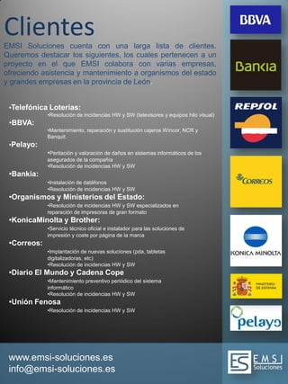 www.emsi-soluciones.es
info@emsi-soluciones.es
ClientesEMSI Soluciones cuenta con una larga lista de clientes.
Queremos destacar los siguientes, los cuales pertenecen a un
proyecto en el que EMSI colabora con varias empresas,
ofreciendo asistencia y mantenimiento a organismos del estado
y grandes empresas en la provincia de León.
•Telefónica Loterías:
•Resolución de incidencias HW y SW (televisores y equipos hilo visual)
•BBVA:
•Mantenimiento, reparación y sustitución cajeros Wincor, NCR y
Banquit.
•Pelayo:
•Peritación y valoración de daños en sistemas informáticos de los
asegurados de la compañía
•Resolución de incidencias HW y SW
•Bankia:
•Instalación de datáfonos
•Resolución de incidencias HW y SW
•Organismos y Ministerios del Estado:
•Resolución de incidencias HW y SW especializados en
reparación de impresoras de gran formato
•KonicaMinolta y Brother:
•Servicio técnico oficial e instalador para las soluciones de
impresión y coste por página de la marca
•Correos:
•Implantación de nuevas soluciones (pda, tabletas
digitalizadoras, etc)
•Resolución de incidencias HW y SW
•Diario El Mundo y Cadena Cope
•Mantenimiento preventivo periódico del sistema
informático
•Resolución de incidencias HW y SW
•Unión Fenosa
•Resolución de incidencias HW y SW
 