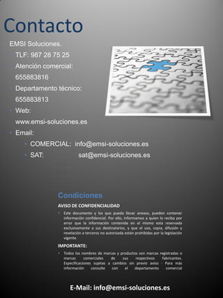 Contacto
AVISO DE CONFIDENCIALIDAD
 Este documento y los que pueda llevar anexos, pueden contener
información confidencial. Por ello, informamos a quien lo reciba por
error que la información contenida en el mismo esta reservada
exclusivamente a sus destinatarios, y que el uso, copia, difusión y
revelación a terceros no autorizada están prohibidas por la legislación
vigente.
IMPORTANTE:
 Todos los nombres de marcas y productos son marcas registradas o
marcas comerciales de sus respectivos fabricantes.
Especificaciones sujetas a cambios sin previo aviso · Para más
información consulte con el departamento comercial
E-Mail: info@emsi-soluciones.es
Condiciones
EMSI Soluciones.
• TLF: 987 28 75 25
• Atención comercial:
655883816
• Departamento técnico:
655883813
• Web:
www.emsi-soluciones.es
• Email:
• COMERCIAL: info@emsi-soluciones.es
• SAT: sat@emsi-soluciones.es
 