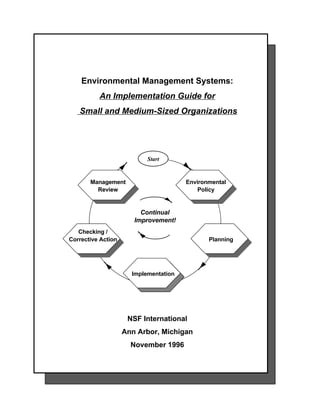 Environmental Management Systems:
          An Implementation Guide for
   Small and Medium-Sized Organizations




                           Start
                           Start


       Management                      Environmental
         Review                            Policy


                         Continual
                       Improvement!
   Checking /
Corrective Action                             Planning




                      Implementation




                     NSF International
                    Ann Arbor, Michigan
                      November 1996
 