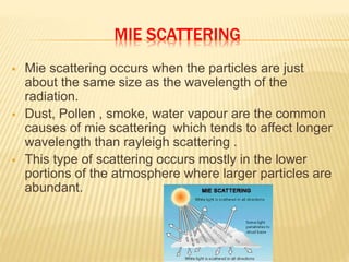 MIE SCATTERING
 Mie scattering occurs when the particles are just
about the same size as the wavelength of the
radiation.
 Dust, Pollen , smoke, water vapour are the common
causes of mie scattering which tends to affect longer
wavelength than rayleigh scattering .
 This type of scattering occurs mostly in the lower
portions of the atmosphere where larger particles are
abundant.
 
