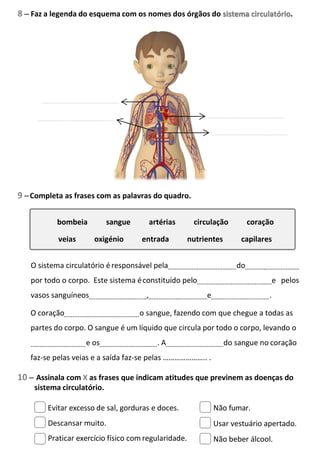 8 – Faz a legenda do esquema com os nomes dos órgãos do
9 –Completa as frases com as palavras do quadro.
O sistema circulatório éresponsável pela do
por todo o corpo. Este sistema éconstituído pelo e pelos
vasos sanguíneos , e .
O coração o sangue, fazendo com que chegue a todas as
partes do corpo. O sangue é um líquido que circula por todo o corpo, levando o
e os . A do sangue no coração
faz-se pelas veias e a saída faz-se pelas ………………….. .
10 – Assinala com X as frases que indicam atitudes que previnem as doenças do
sistema circulatório.
Evitar excesso de sal, gorduras e doces.
Descansar muito.
Praticar exercício físico com regularidade.
Não fumar.
Usar vestuário apertado.
Não beber álcool.
sistema circulatório.
bombeia sangue artérias circulação coração
veias oxigénio entrada nutrientes capilares
 