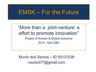 EMSK – For the Future
“More than a joint-venture: a
effort to promote innovation”
Project of Korean & Global economy
2013 - April 29th
Murilo dos Santos – ID 50131038
murilo077@gmail.com
 