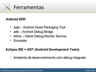 Ferramentas
      Android SDK

            •    aapt – Android Asset Packaging Tool
            •    adb – Android Debug Bridge
            •    ddms – Dalvik Debug Monitor Service
            •    Emulador

      Eclipse IDE + ADT (Android Development Tools)

            • Ambiente de desenvolvimento com debug integrado


Desenvolvendo software para dispositivos móveis com Android   Felipe Silveira
 