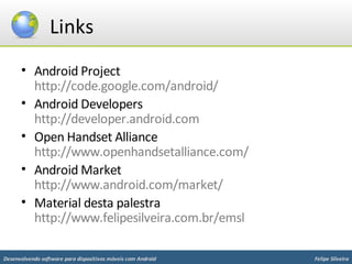 Links
      • Android Project
        http://code.google.com/android/
      • Android Developers
        http://developer.android.com
      • Open Handset Alliance
        http://www.openhandsetalliance.com/
      • Android Market
        http://www.android.com/market/
      • Material desta palestra
        http://www.felipesilveira.com.br/emsl

Desenvolvendo software para dispositivos móveis com Android   Felipe Silveira
 