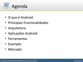Agenda

      •    O que é Android
      •    Principais Funcionalidades
      •    Arquitetura
      •    Aplicações Android
      •    Ferramentas
      •    Exemplo
      •    Mercado

Desenvolvendo software para dispositivos móveis com Android   Felipe Silveira
 