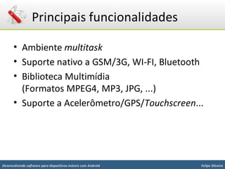 Principais funcionalidades

      • Ambiente multitask
      • Suporte nativo a GSM/3G, WI-FI, Bluetooth
      • Biblioteca Multimídia
        (Formatos MPEG4, MP3, JPG, ...)
      • Suporte a Acelerômetro/GPS/Touchscreen...




Desenvolvendo software para dispositivos móveis com Android   Felipe Silveira
 