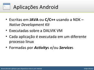 Aplicações Android

      • Escritas em JAVA ou C/C++ usando a NDK –
        Native Development Kit
      • Executadas sobre a DALVIK VM
      • Cada aplicação é executada em um diferente
        processo linux
      • Formadas por Activitys e/ou Services



Desenvolvendo software para dispositivos móveis com Android   Felipe Silveira
 
