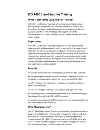 ISO 14001 Lead Auditor Training
What is ISO 14001 Lead Auditor Training?
ISO 14001 Lead Auditor Training is a training program that provides
participants with the necessary knowledge and skills to conduct first,
second and third-party audits of environmental management systems
(EMS) in accordance with ISO 14001. The program covers the
requirements of ISO 14001, auditing principles and techniques, and audit
report writing.
Importance
ISO 14001 Lead Auditor Training is important because it provides the
necessary skills and knowledge to perform lead audits of an organization's
ISO 14001 Environmental Management System. The training also helps
organizations improve their environmental performance, meet compliance
requirements, and enhance their image in the marketplace. Additionally,
the training helps individuals develop the ability to assess environmental
management system effectiveness, identify improvement opportunities,
and recommend corrective actions.
Benefits
It provides a comprehensive understanding of the ISO 14001 standard.
It equips delegates with the necessary skills and knowledge to conduct a
lead audit of an organization against the requirements of ISO 14001.
It offers delegates the opportunity to develop their auditing skills in a
practical environment.
It enhances delegates' ability to plan, conduct and report on audits.
It helps delegates to understand the principles of risk-based thinking and
how to apply this within an ISO 14001 framework.
It provides an understanding of the requirements for assessing conformity
and nonconformity with ISO 14001.
Who Should Attend?
The ISO 14001 Lead Auditor Training is designed for personnel who wish to
become lead auditors for environmental management systems and want
to understand the principles and techniques of auditing against the
requirements of ISO 14001. The program is also beneficial for those who
want to further their knowledge of environmental management systems
and learn how to assess compliance with the standard.
 