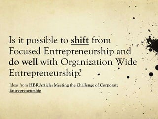 Is it possible to shift from
Focused Entrepreneurship and
do well with Organization Wide
Entrepreneurship?
Ideas from HBR Article: Meeting the Challenge of Corporate
Entrepreneurship
 
