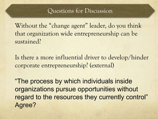 Questions for Discussion

Without the “change agent” leader, do you think
that organization wide entrepreneurship can be
sustained?

Is there a more influential driver to develop/hinder
corporate entrepreneurship? (external)

“The process by which individuals inside
organizations pursue opportunities without
regard to the resources they currently control”
Agree?
 